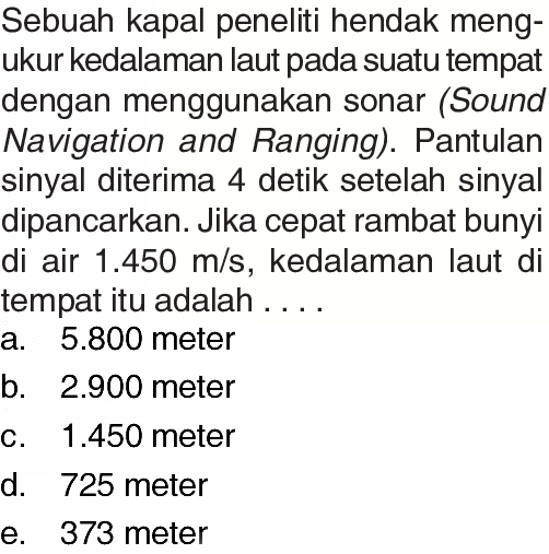 Sebuah kapal peneliti hendak mengukur kedalaman laut pada suatu tempat dengan menggunakan sonar (Sound Navigation and Ranging). Pantulan sinyal diterima 4 detik setelah sinyal dipancarkan. Jika cepat rambat bunyi di air 1.450 m/s, kedalaman laut di tempat itu adalah...