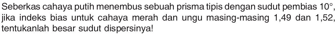 Seberkas cahaya putih menembus sebuah prisma tipis dengan sudut pembias 10, jika indeks bias untuk cahaya merah dan ungu masing-masing 1,49 dan 1,52, tentukanlah besar sudut dispersinya! 