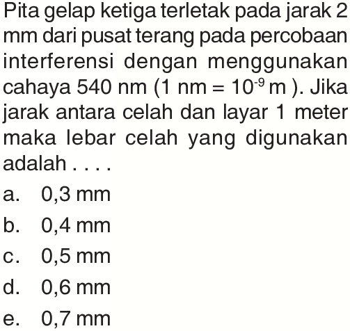 Pita gelap ketiga terletak pada jarak 2 mm dari pusat terang pada percobaan interferensi dengan menggunakan cahaya 540 nm (1 nm = 10^(-9) m). Jika jarak antara celah dan layar 1 meter maka lebar celah yang digunakan adalah ....