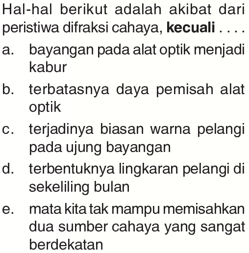 Hal-hal berikut adalah akibat dari peristiwa difraksi cahaya, kecuali .... a. bayangan pada alat optik menjadi kabur b. terbatasnya daya pemisah alat optik c. terjadinya biasan warna pelangi pada ujung bayangan d. terbentuknya lingkaran pelangi di sekeliling bulan e. mata kita tak mampu memisahkan dua sumber cahaya yang sangat berdekatan 