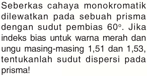 Seberkas cahaya monokromatik dilewatkan pada sebuah prisma dengan sudut pembias  60 . Jika indeks bias untuk warna merah dan ungu masing-masing 1,51 dan 1,53 , tentukanlah sudut dispersi pada prisma!