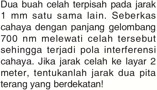 Dua buah celah terpisah pada jarak 1 mm satu sama lain. Seberkas cahaya dengan panjang gelombang 700 nm melewati celah tersebut sehingga terjadi pola interferensi cahaya. Jika jarak celah ke layar 2 meter, tentukanlah jarak dua pita terang yang berdekatan!