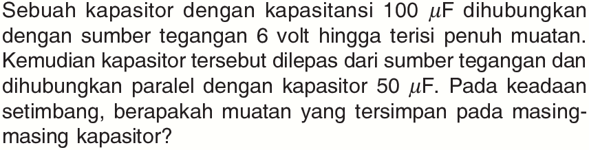 Sebuah kapasitor dengan kapasitansi  100 mu F  dihubungkan dengan sumber tegangan 6 volt hingga terisi penuh muatan. Kemudian kapasitor tersebut dilepas dari sumber tegangan dan dihubungkan paralel dengan kapasitor  50 mu F . Pada keadaan setimbang, berapakah muatan yang tersimpan pada masing-masing kapasitor?