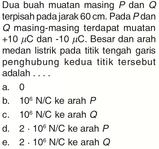 Dua buah muatan masing  P  dan  Q  terpisah pada jarak  60 cm . Pada  P  dan  Q  masing-masing terdapat muatan  +10 mu C  dan  -10 mu C . Besar dan arah medan listrik pada titik tengah garis penghubung kedua titik tersebut adalah....