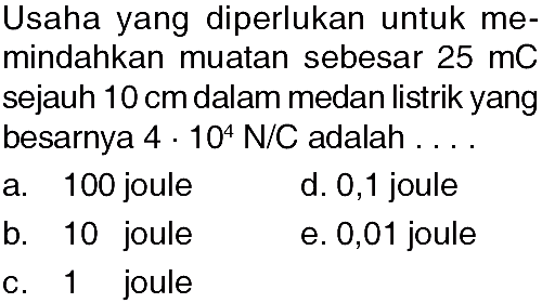 Usaha yang diperlukan untuk memindahkan muatan sebesar  25 mC  sejauh  10 cm  dalam medan listrik yang besarnya  4 . 10^4 N/C  adalah  ... .