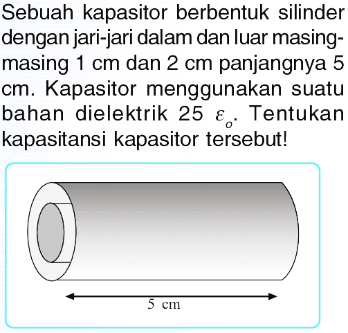 Sebuah kapasitor berbentuk silinder dengan jari-jari dalam dan luar masingmasing  1 cm  dan  2 cm  panjangnya 5 cm. Kapasitor menggunakan suatu bahan dielektrik  25 epsilon O . Tentukan kapasitansi kapasitor tersebut!
5 cm