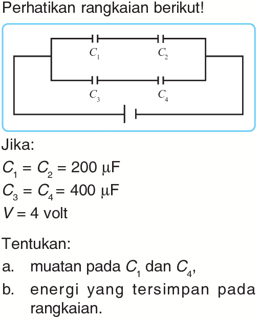 Perhatikan rangkaian berikut!Jika:C1=C2=200 mu F C3=C4=400 mu F V=4   volt Tentukan:a. muatan pada  C1  dan  C4 ,b. energi yang tersimpan pada rangkaian.