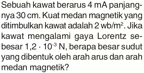 Sebuah kawat berarus  4 mA  panjangnya  30 cm . Kuat medan magnetik yang ditimbulkan kawat adalah  2 wb/m^2 . Jika kawat mengalami gaya Lorentz sebesar  1,2 . 10^(-3) N , berapa besar sudut yang dibentuk oleh arah arus dan arah medan magnetik?