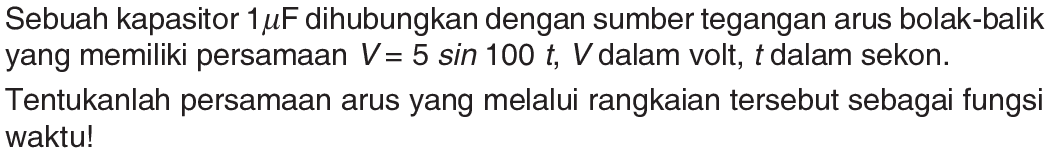 Sebuah kapasitor  1 mu F  dihubungkan dengan sumber tegangan arus bolak-balik yang memiliki persamaan  V=5 sin 100 t, V  dalam volt,  t  dalam sekon.Tentukanlah persamaan arus yang melalui rangkaian tersebut sebagai fungsi waktu!