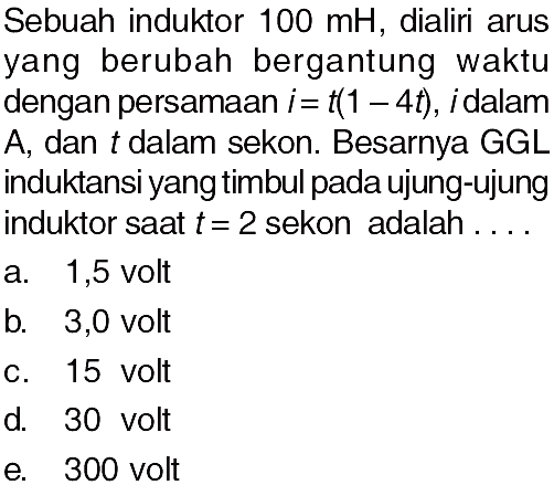 Sebuah induktor  100 mH , dialiri arusyang berubah bergantung waktudengan persamaan  i=t(1-4t), i  dalamA, dan  t  dalam sekon. Besarnya GGLinduktansi yang timbul pada ujung-ujunginduktor saat  t=2  sekon adalah  ... . . 