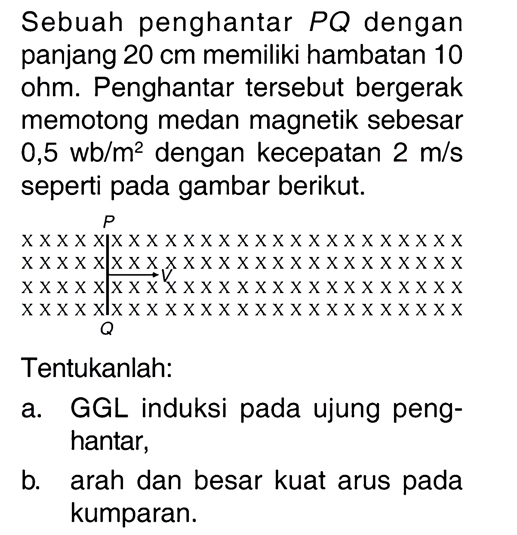 Sebuah penghantar PQ dengan panjang 20 cm memiliki hambatan 10 ohm. Penghantar tersebut bergerak memotong medan magnetik sebesar 0,5 wb/m^2 dengan kecepatan 2 m/s seperti pada gambar berikut. 
P V Q 
Tentukanlah: 
a. GGL induksi pada ujung penghantar, 
b. arah dan besar kuat arus pada kumparan.