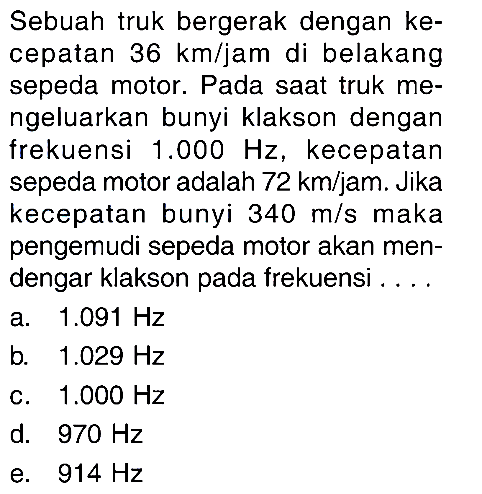 Sebuah truk bergerak dengan kecepatan 36 km/jam di belakang sepeda motor. Pada saat truk mengeluarkan bunyi klakson dengan frekuensi 1.000 Hz, kecepatan sepeda motor adalah 72 km/jam. Jika kecepatan bunyi 340 m/s maka pengemudi sepeda motor akan mendengar klakson pada frekuensi ....