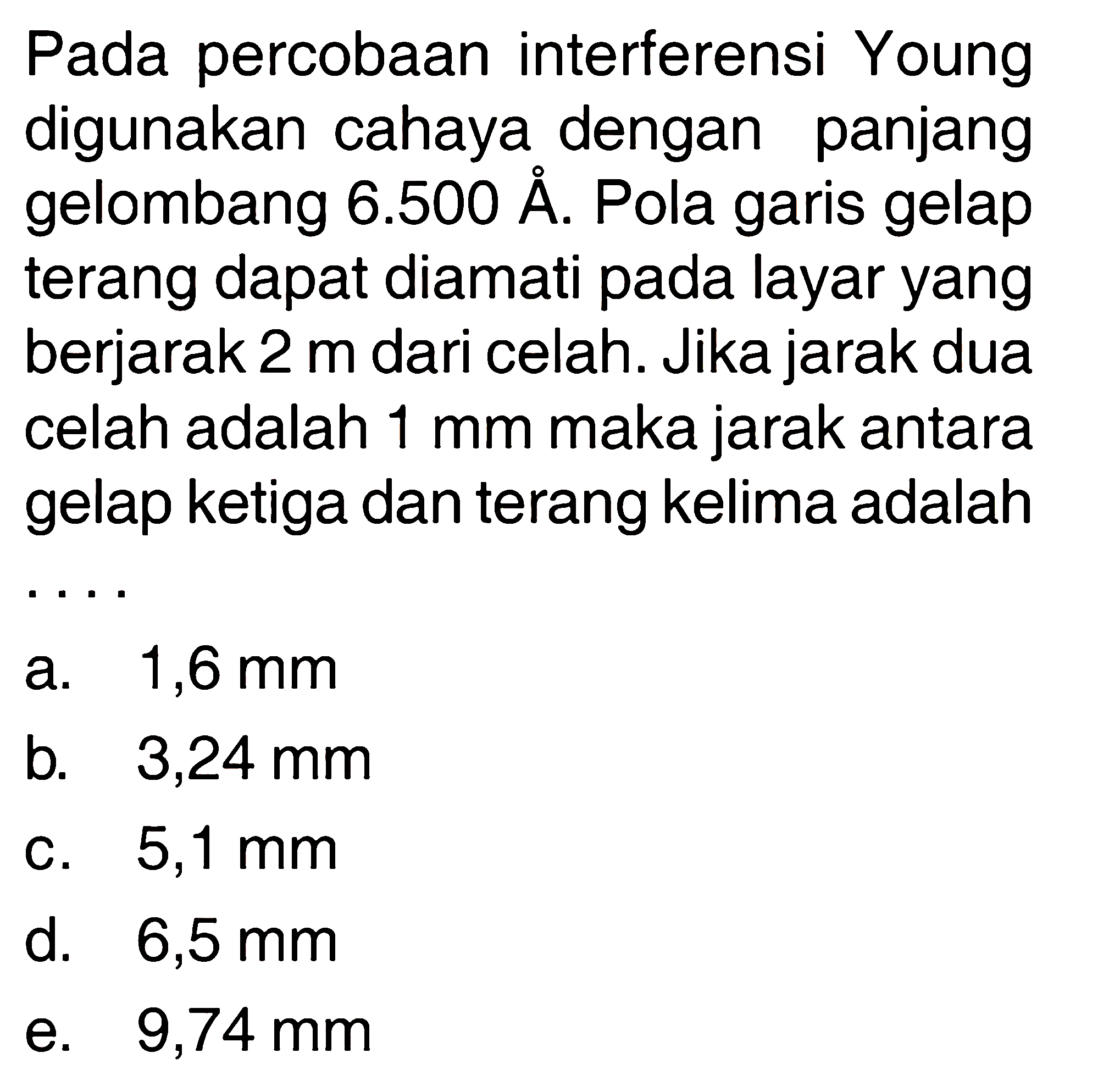 Pada percobaan interferensi Young digunakan cahaya dengan panjang gelombang 6.500 A . Pola garis gelap terang dapat diamati pada layar yang berjarak 2 m dari celah. Jika jarak dua celah adalah  1 mm  maka jarak antara gelap ketiga dan terang kelima adalah