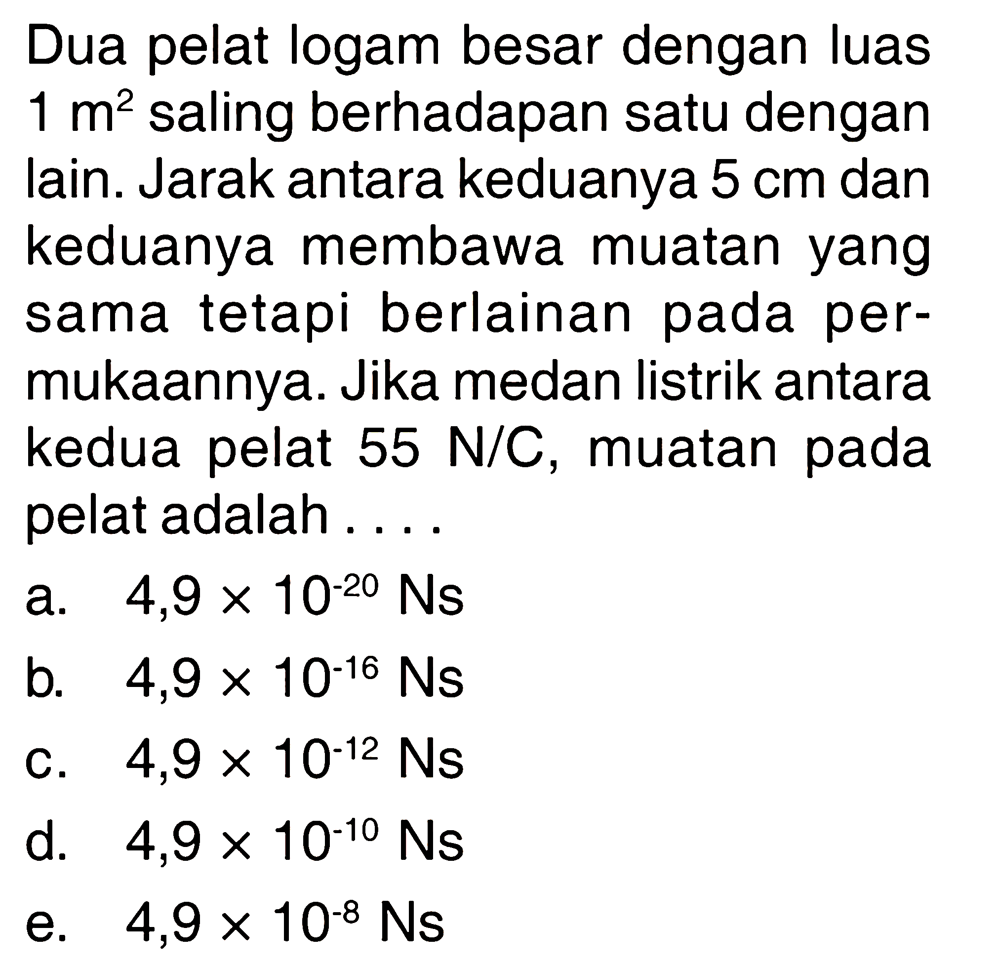 Dua pelat logam besar dengan luas 1 m^2 saling berhadapan satu dengan lain. Jarak antara keduanya 5 cm dan keduanya membawa muatan yang sama tetapi berlainan pada permukaannya. Jika medan listrik antara kedua pelat 55 N/C, muatan pada pelat adalah ...