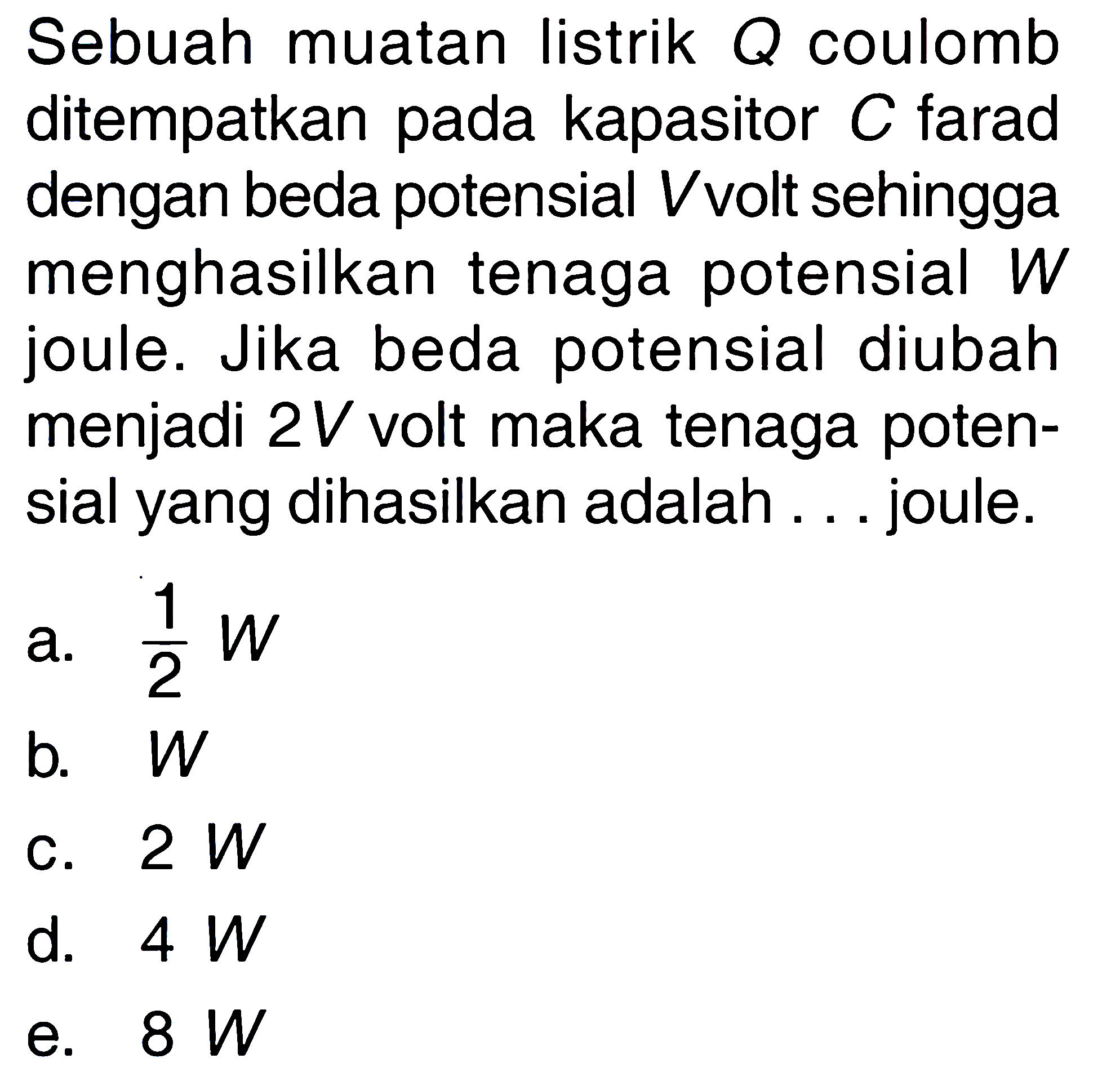 Sebuah muatan listrik Q coulomb ditempatkan pada kapasitor C farad dengan beda potensial V volt sehingga menghasilkan tenaga potensial W joule. Jika beda potensial diubah menjadi 2V volt maka tenaga potensial yang dihasilkan adalah ... joule.