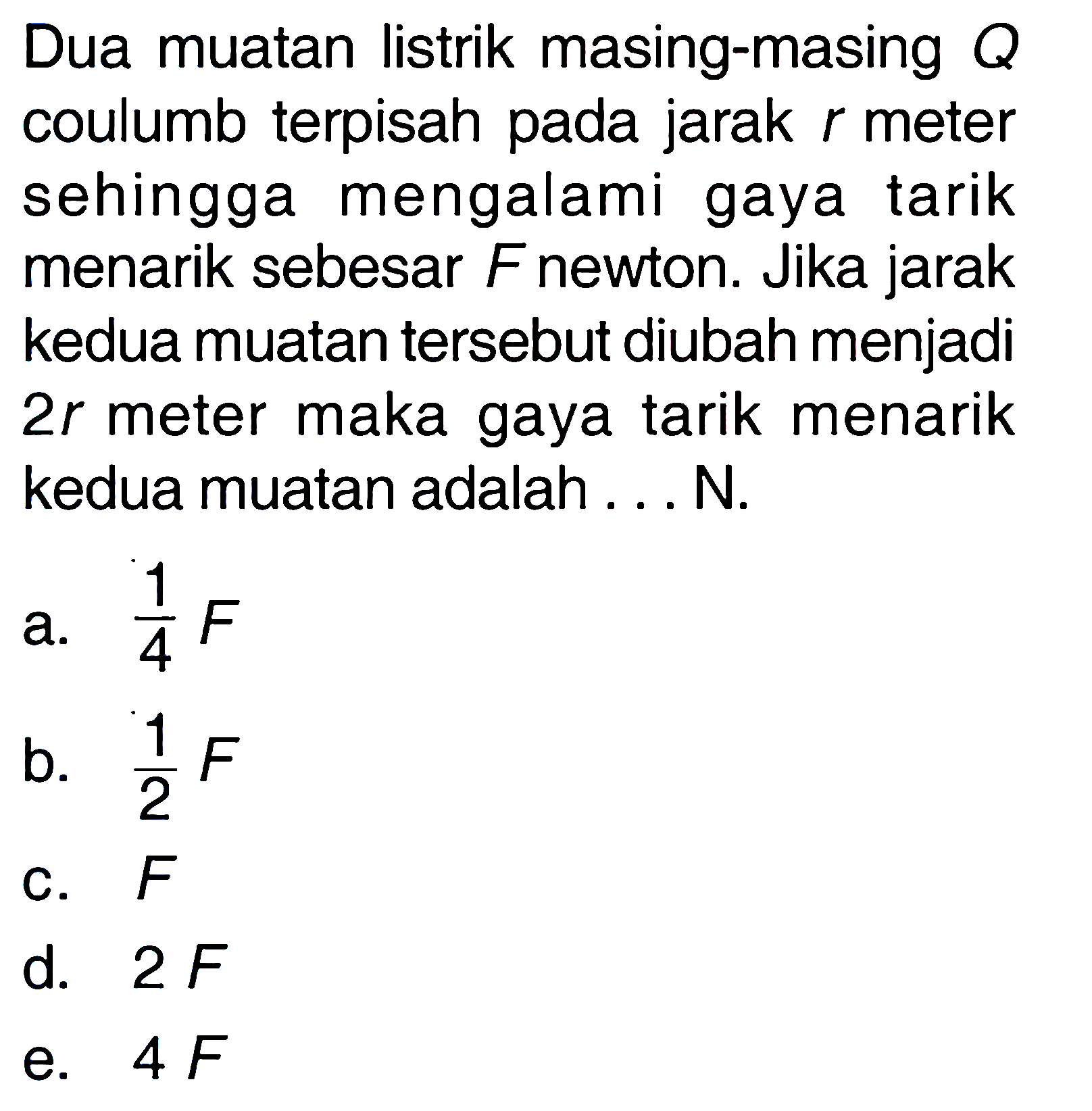 Dua muatan listrik masing-masing coulumb terpisah pada jarak r meter sehingga mengalami gaya tarik menarik sebesar F newton. Jika jarak kedua muatan tersebut diubah menjadi 2r meter maka gaya tarik menarik kedua muatan adalah ... N