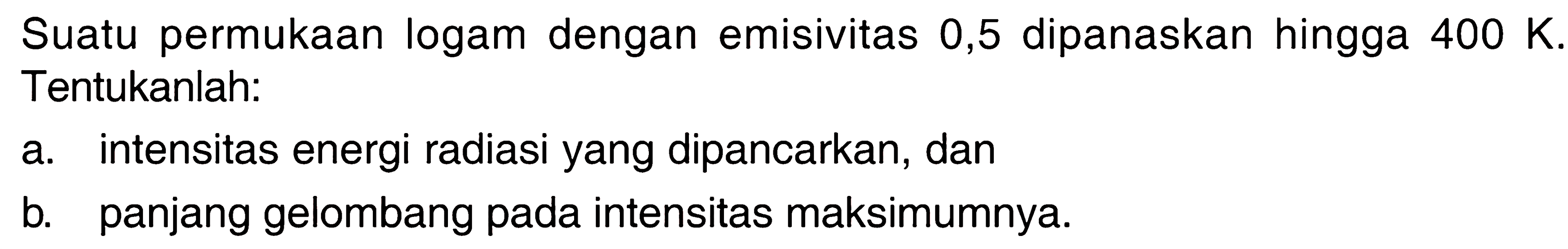 Suatu permukaan logam dengan emisivitas 0,5 dipanaskan hingga  400 K . Tentukanlah:a. intensitas energi radiasi yang dipancarkan, danb. panjang gelombang pada intensitas maksimumnya.