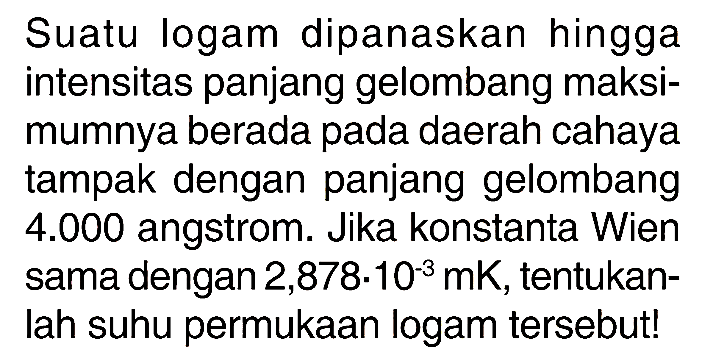 Suatu logam dipanaskan hingga intensitas panjang gelombang maksimumnya berada pada daerah cahaya tampak dengan panjang gelombang  4.000  angstrom. Jika konstanta Wien sama dengan  2,878 . 10^-3 mK , tentukanlah suhu permukaan logam tersebut!