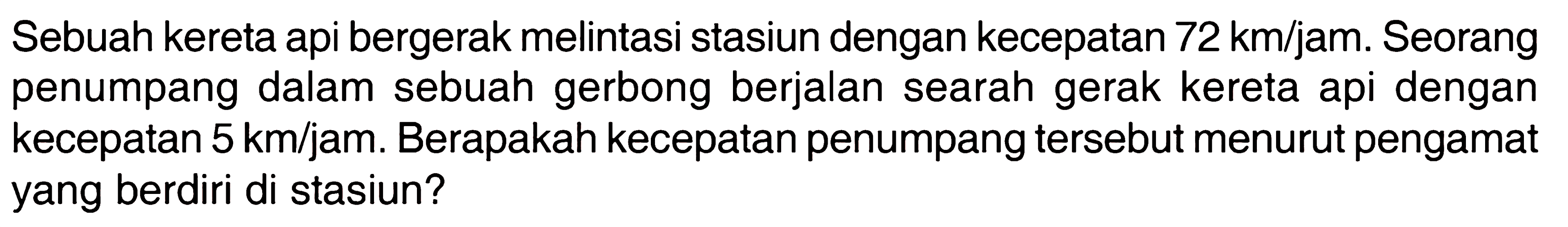 Sebuah kereta api bergerak melintasi stasiun dengan kecepatan 72 km/jam. Seorang penumpang dalam sebuah gerbong berjalan searah gerak kereta api dengan kecepatan 5 km/jam. Berapakah kecepatan penumpang tersebut menurut pengamat yang berdiri di stasiun?