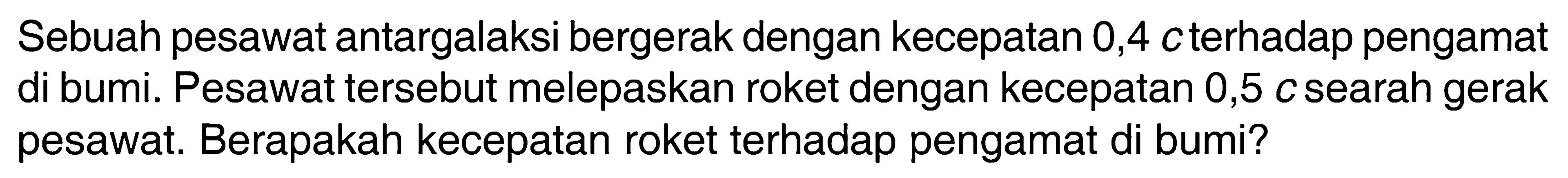 Sebuah pesawat antargalaksi bergerak dengan kecepatan 0,4 c terhadap pengamat di bumi. Pesawat tersebut melepaskan roket dengan kecepatan 0,5 c searah gerak pesawat. Berapakah kecepatan roket terhadap pengamat di bumi? 