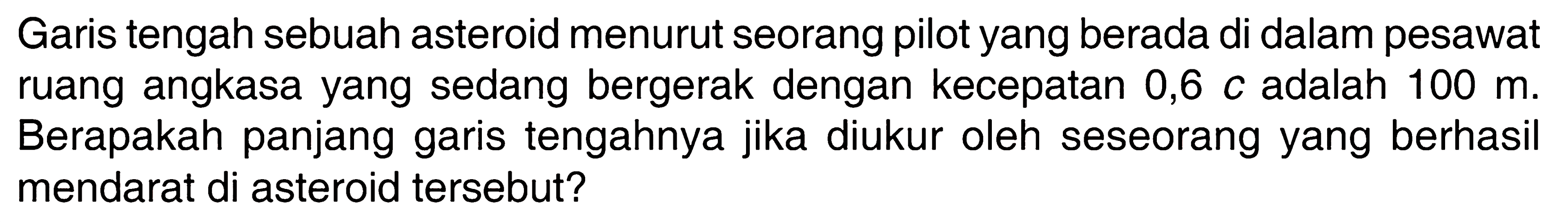 Garis tengah sebuah asteroid menurut seorang pilot yang berada di dalam pesawat ruang angkasa yang sedang bergerak dengan kecepatan 0,6 c adalah 100 m. Berapakah panjang garis tengahnya jika diukur oleh seseorang yang berhasil mendarat di asteroid tersebut? 