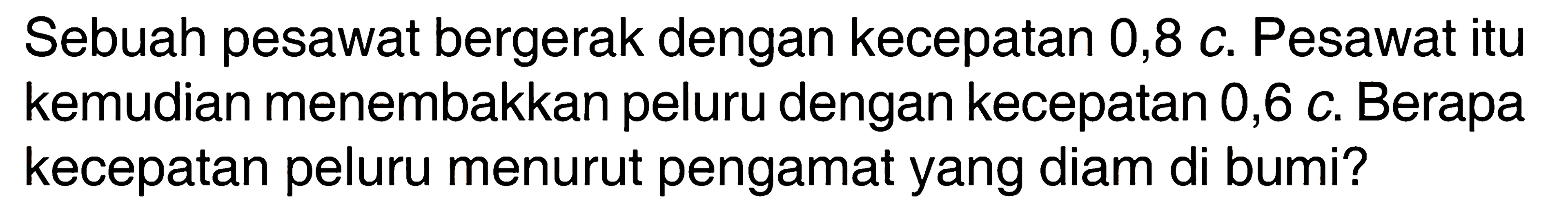 Sebuah pesawat bergerak dengan kecepatan 0,8 c. Pesawat itu kemudian menembakkan peluru dengan kecepatan 0,6 c. Berapa kecepatan peluru menurut pengamat yang diam di bumi? 
