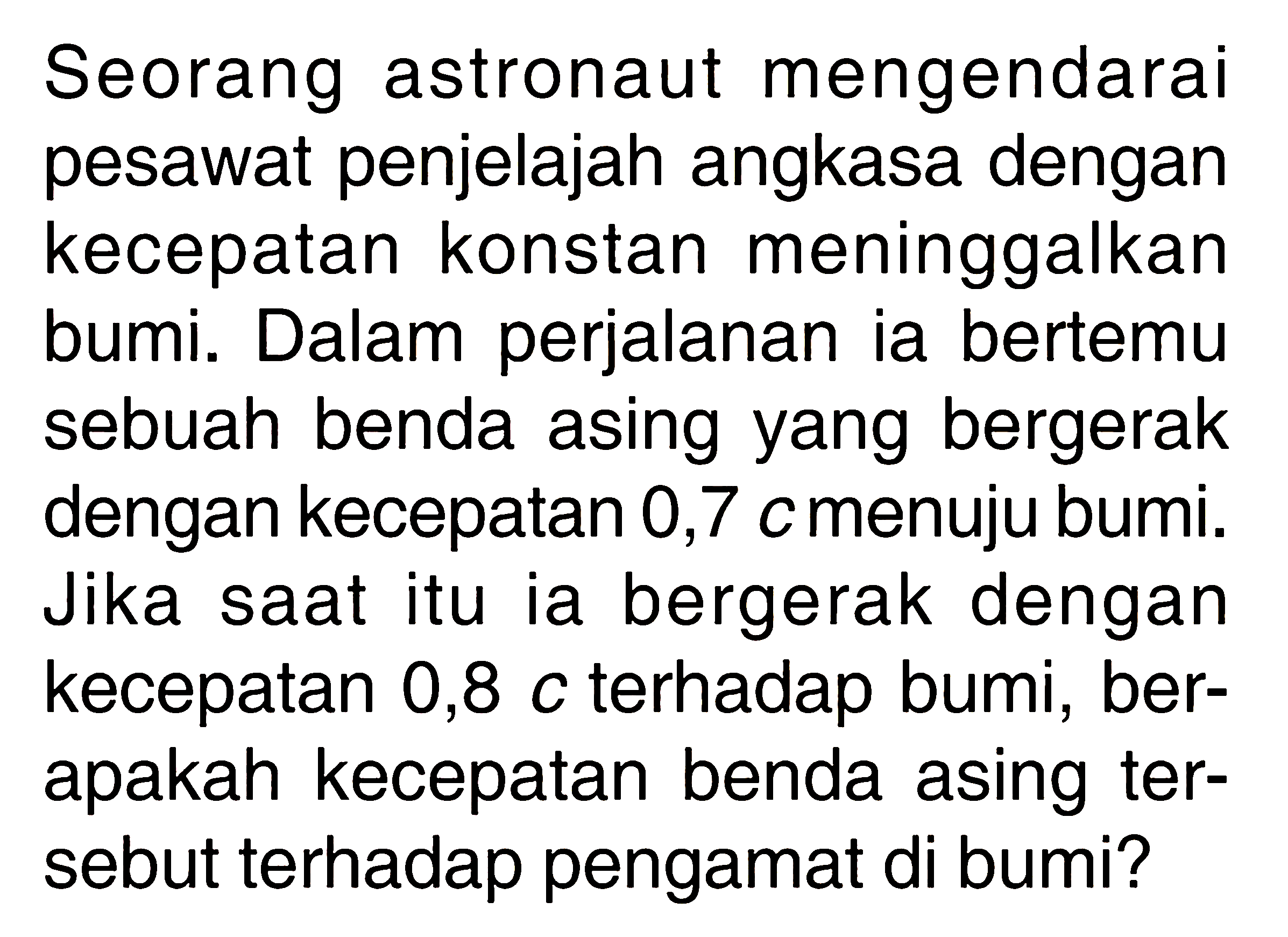 Seorang astronaut mengendarai pesawat penjelajah angkasa dengan kecepatan konstan meninggalkan bumi. Dalam perjalanan ia bertemu sebuah benda asing yang bergerak dengan kecepatan 0,7 c menuju bumi. Jika saat itu ia bergerak dengan kecepatan 0,8 c terhadap bumi, berapakah kecepatan benda asing tersebut terhadap pengamat di bumi? 