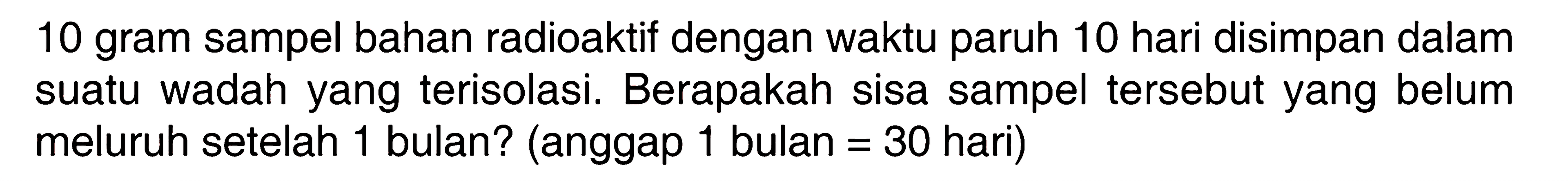 10 gram sampel bahan radioaktif dengan waktu paruh 10 hari disimpan dalam suatu wadah yang terisolasi. Berapakah sisa sampel tersebut yang belum meluruh setelah 1 bulan? (anggap 1 bulan = 30 hari)