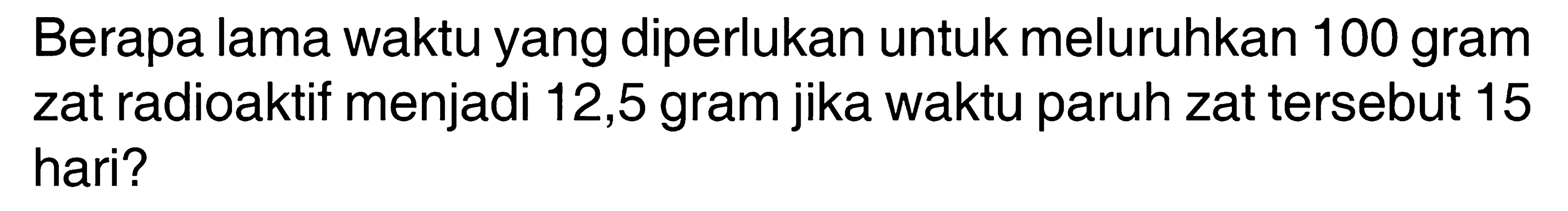 Berapa lama waktu yang diperlukan untuk meluruhkan 100 gram zat radioaktif menjadi 12,5 gram jika waktu paruh zat tersebut 15 hari?