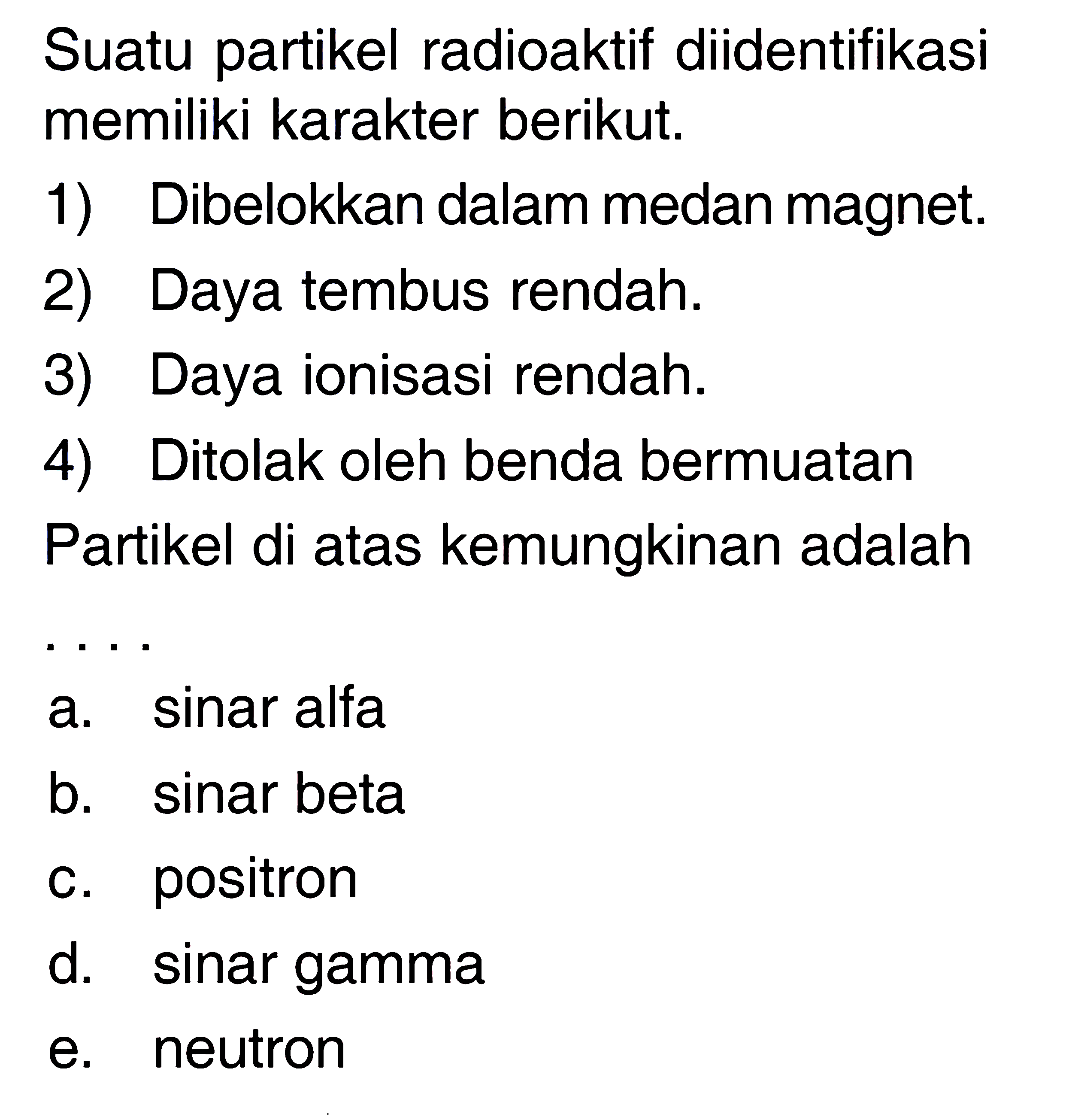 Suatu partikel radioaktif diidentifikasi memiliki karakter berikut.
1) Dibelokkan dalam medan magnet.
2) Daya tembus rendah.
3) Daya ionisasi rendah.
4) Ditolak oleh benda bermuatan
Partikel di atas kemungkinan adalah
