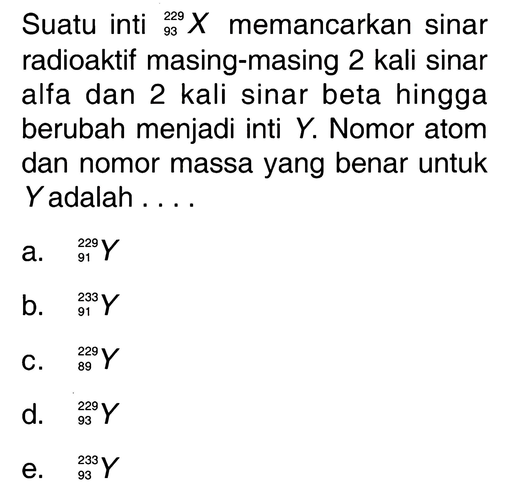 Suatu inti   229 93 X  memancarkan sinar radioaktif masing-masing 2 kali sinar alfa dan 2 kali sinar beta hingga berubah menjadi inti  Y . Nomor atom dan nomor massa yang benar untuk  Y  adalah ....