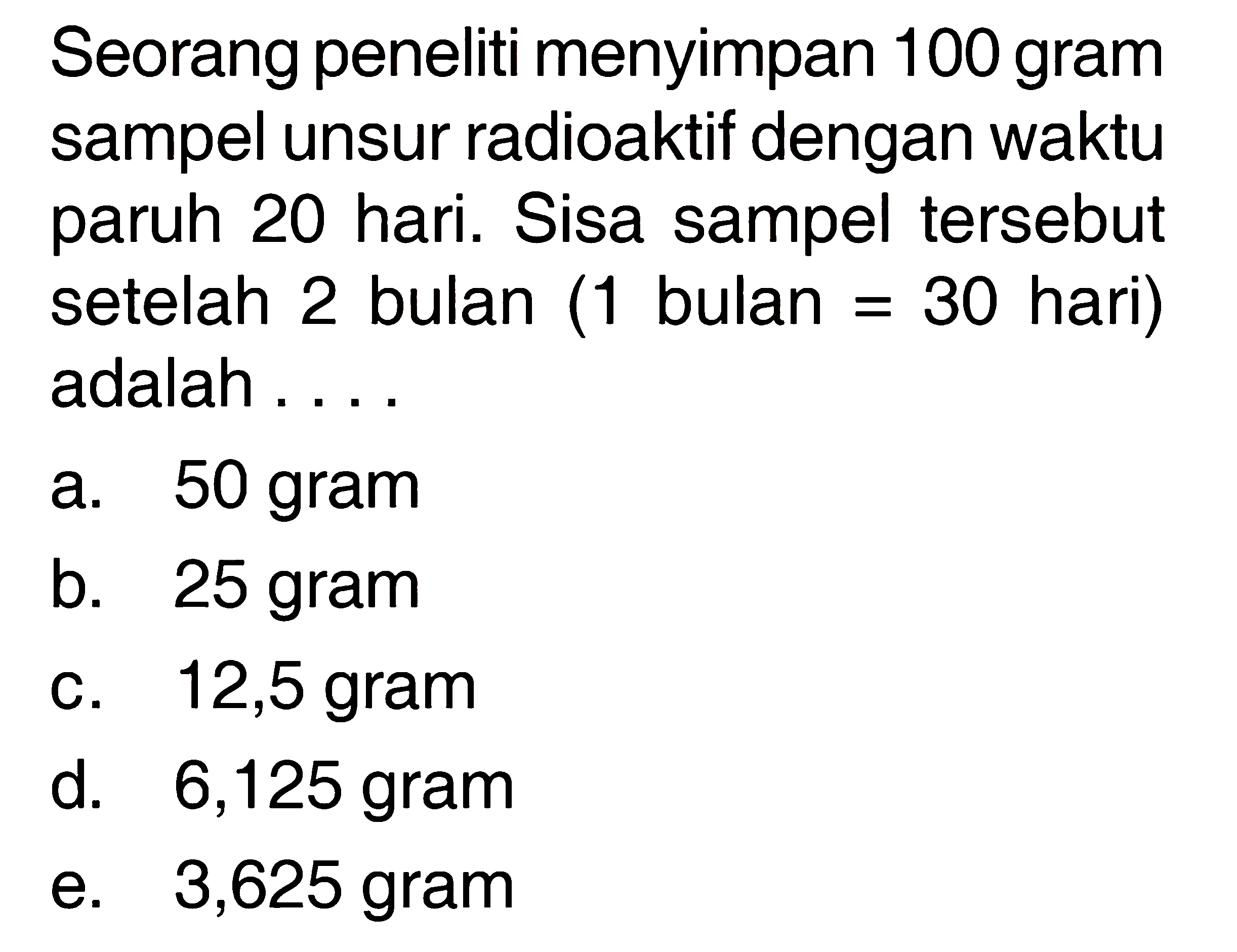 Seorang peneliti menyimpan 100 gram sampel unsur radioaktif dengan waktu paruh 20 hari. Sisa sampel tersebut setelah 2 bulan ( 1 bulan = 30  hari) adalah ....