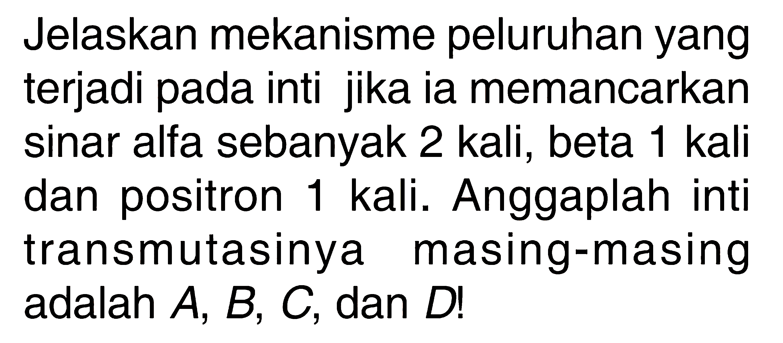 Jelaskan mekanisme peluruhan yang terjadi pada inti jika ia memancarkan sinar alfa sebanyak 2 kali, beta 1 kali dan positron 1 kali. Anggaplah inti transmutasinya masing-masing adalah A, B, C , dan D!