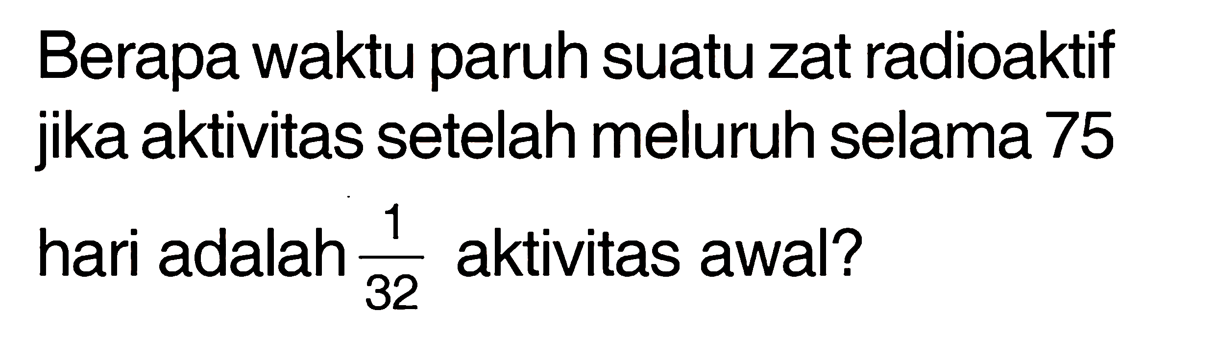 Berapa waktu paruh suatu zat radioaktif jika aktivitas setelah meluruh selama 75 hari adalah 1/32 aktivitas awal?