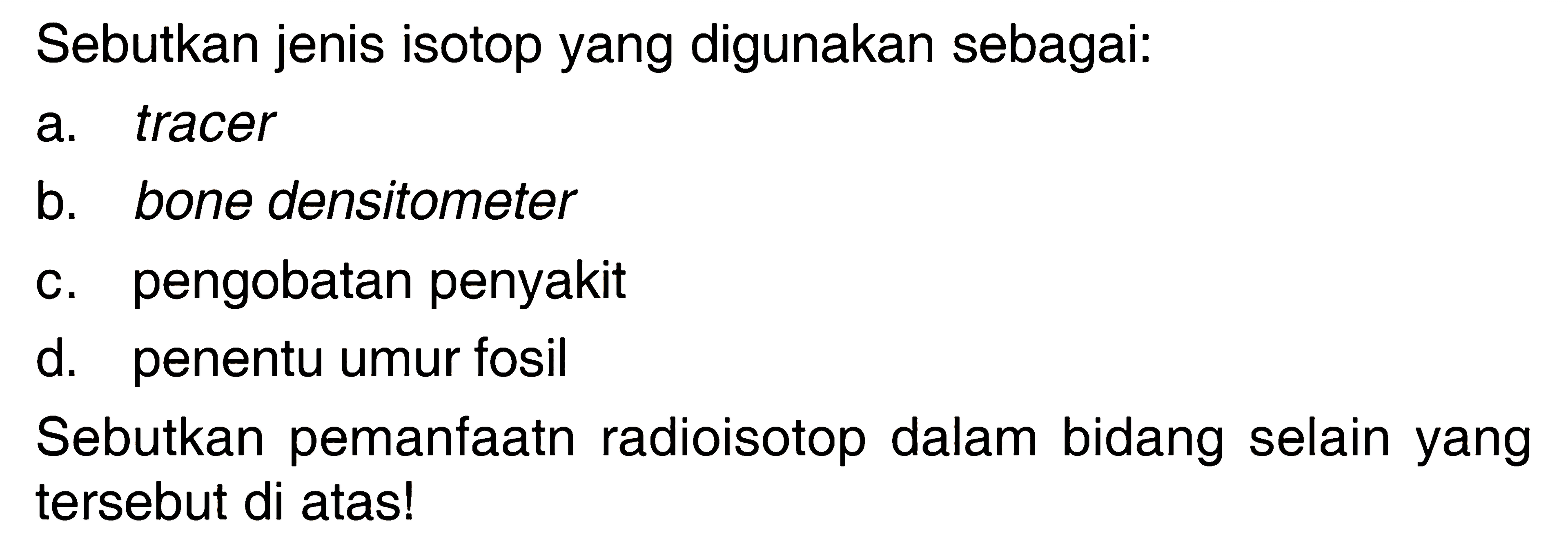 Sebutkan jenis isotop yang digunakan sebagai:
a. tracer
b. bone densitometer
c. pengobatan penyakit
d. penentu umur fosil
Sebutkan pemanfaatn radioisotop dalam bidang selain yang tersebut di atas!