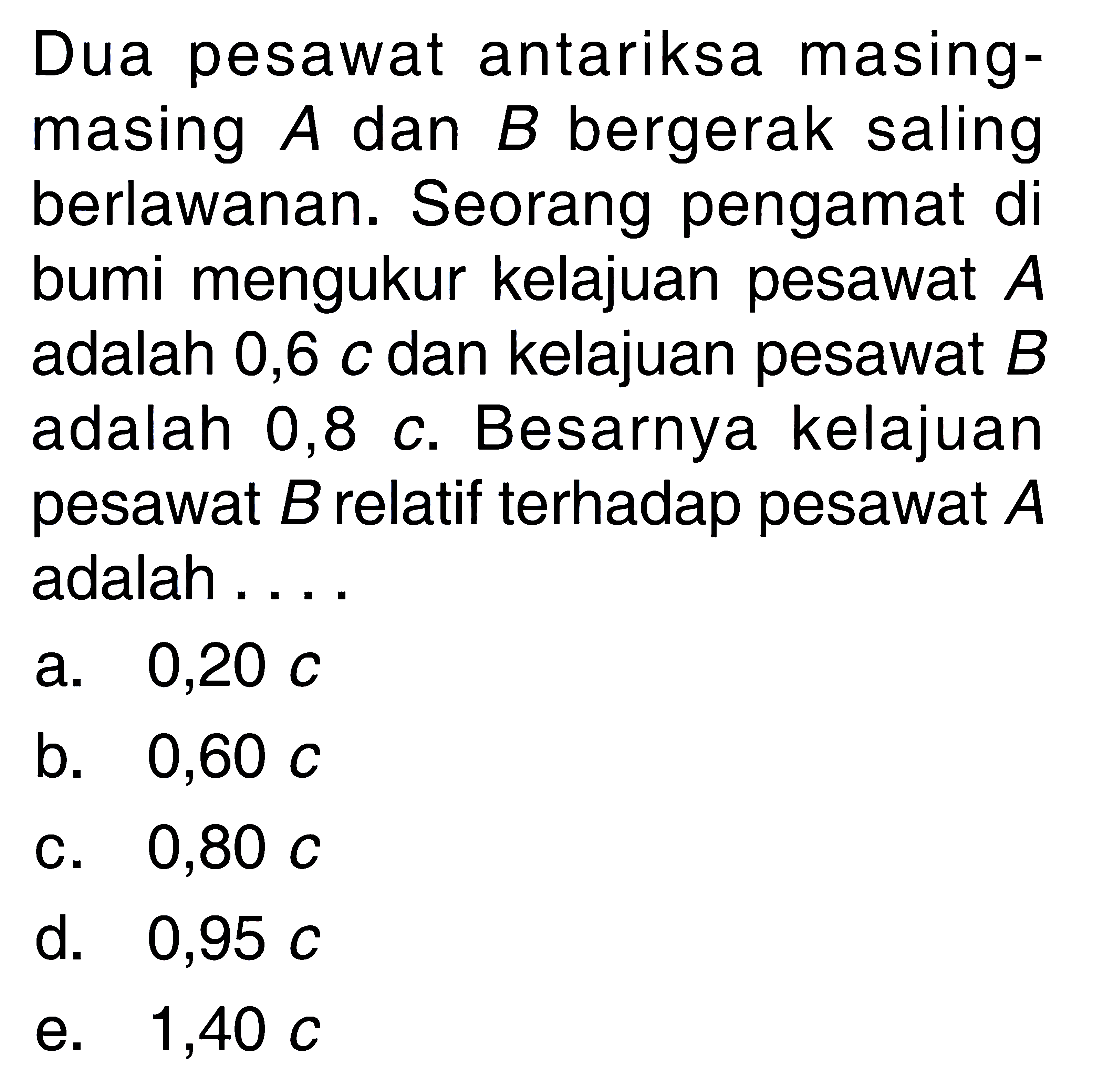 Dua pesawat antariksa masing-masing A dan B bergerak saling berlawanan. Seorang pengamat di bumi mengukur kelajuan pesawat A adalah 0,6 c dan kelajuan pesawat B adalah 0,8 c. Besarnya kelajuan pesawat B relatif terhadap pesawat A adalah ....