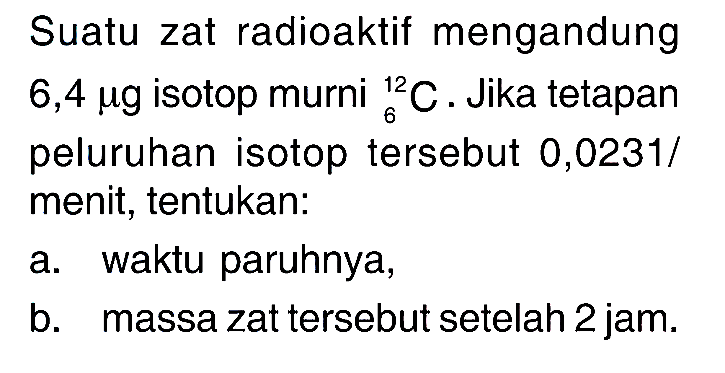 Suatu zat radioaktif mengandung  6,4 mu g  isotop murni 12 6 C . Jika tetapan peluruhan isotop tersebut 0,0231/menit, tentukan:
a. waktu paruhnya,
b. massa zat tersebut setelah 2 jam.