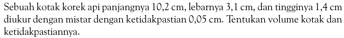 Sebuah kotak korek api panjangnya 10,2 cm, lebarnya 3,1 cm, dan tingginya 1,4 cm diukur dengan mistar dengan ketidakpastian 0,05 cm. Tentukan volume kotak dan ketidakpastiannya.