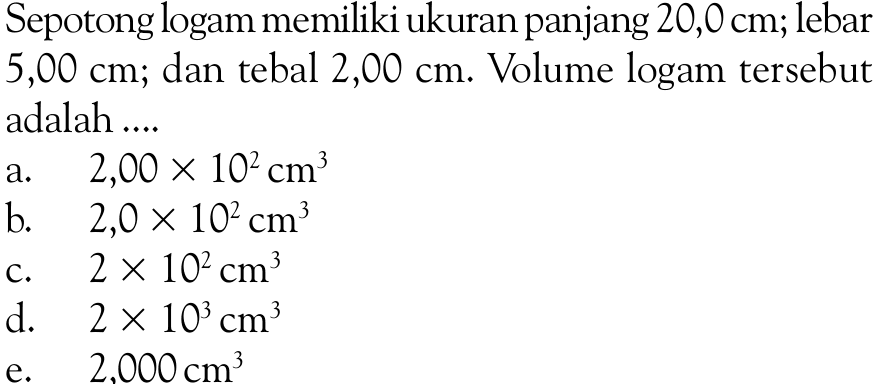 Sepotong logam memiliki ukuran panjang 20,0 cm; lebar 5,00 cm; dan tebal 2,00 cm. Volume logam tersebut adalah....