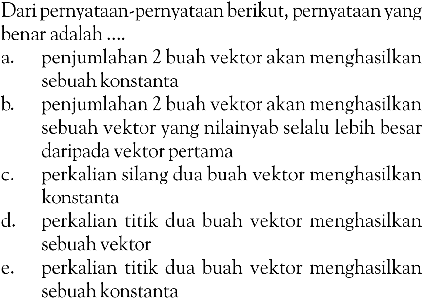 Dari pernyataan-pernyataan berikut, pernyataan yang benar adalah ....a. penjumlahan 2 buah vektor akan menghasilkan sebuah konstantab. penjumlahan 2 buah vektor akan menghasilkan sebuah vektor yang nilainya selalu lebih besar daripada vektor pertamac. perkalian silang dua buah vektor menghasilkan konstantad. perkalian titik dua buah vektor menghasilkan sebuah vektore. perkalian titik dua buah vektor menghasilkan sebuah konstanta