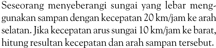 Seseorang menyeberangi sungai yang lebar menggunakan sampan dengan kecepatan  20 km/jam  ke arah selatan. Jika kecepatan arus sungai  10 km/jam  ke barat, hitung resultan kecepatan dan arah sampan tersebut.