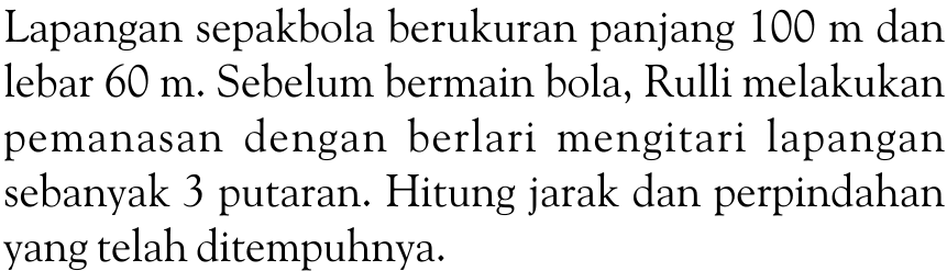 Lapangan sepakbola berukuran panjang 100 m dan lebar 60 m. Sebelum bermain bola, Rulli melakukan pemanasan dengan berlari mengitari lapangan sebanyak 3 putaran. Hitung jarak dan perpindahan yang telah ditempuhnya.