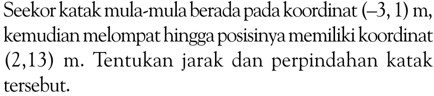 Seekor katak mula-mula berada pada koordinat (-3, 1) m, kemudian melompat hingga posisinya memiliki koordinat (2, 13) m. Tentukan jarak dan perpindahan katak tersebut.