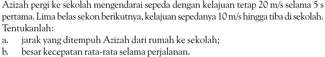 Azizah pergi ke sekolah mengendarai sepeda dengan kelajuan tetap 20 m/s selama 5 s pertama. Lima belas sekon berikutnya, kelajuan sepedanya 10 m/s hingga tiba di sekolah. Tentukanlah: a. jarak yang ditempuh Azizah dari rumah ke sekolah; b. besar kecepatan rata-rata selama perjalanan.