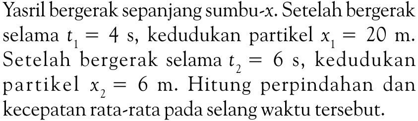 Yasril bergerak sepanjang sumbu-x. Setelah bergerak selama t1 = 4 s, kedudukan partikel x1 = 20 m. Setelah bergerak selama t2 = 6 s, kedudukan partikel x2 = 6 m. Hitung perpindahan dan kecepatan rata-rata pada selang waktu tersebut.