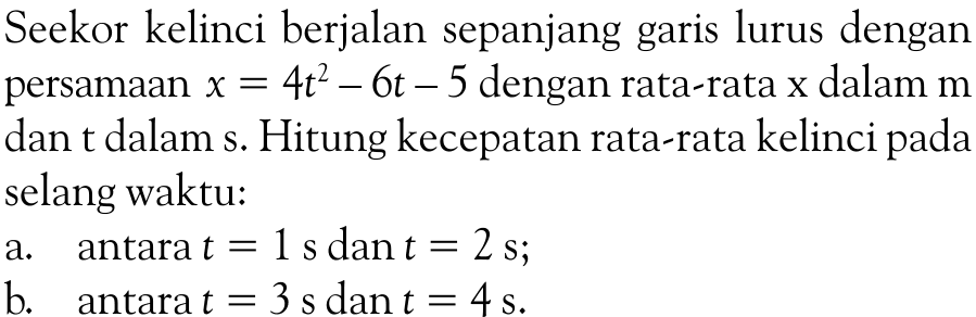 Seekor kelinci berjalan sepanjang garis lurus dengan persamaan  x=4t^2-6t-5  dengan rata-rata  x  dalam  m  dan t dalam s. Hitung kecepatan rata-rata kelinci pada selang waktu:a.    antara  t=1 s  dan  t=2 s ;b.    antara  t=3 s  dan  t=4 s .