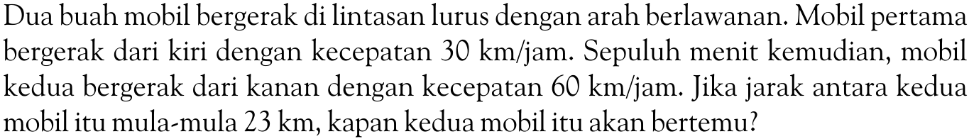 Dua buah mobil bergerak di lintasan lurus dengan arah berlawanan. Mobil pertama bergerak dari kiri dengan kecepatan  30 km/jam . Sepuluh menit kemudian, mobil kedua bergerak dari kanan dengan kecepatan  60 km/jam . Jika jarak antara kedua mobil itu mula-mula  23 km , kapan kedua mobil itu akan bertemu?