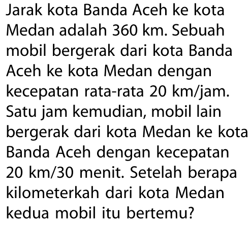 Jarak kota Banda Aceh ke kotaMedan adalah  360 km . Sebuahmobil bergerak dari kota BandaAceh ke kota Medan dengankecepatan rata-rata  20 km/jam . Satu jam kemudian, mobil lainbergerak dari kota Medan ke kotaBanda Aceh dengan kecepatan 20 km/30  menit. Setelah berapakilometerkah dari kota Medankedua mobil itu bertemu?