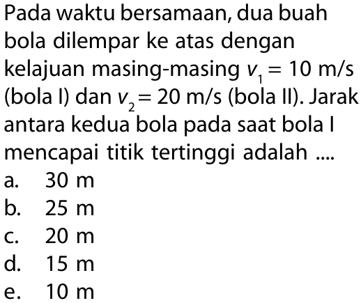 Pada waktu bersamaan, dua buah bola dilempar ke atas dengan kelajuan masing-masing v1 = 10 m/s (bola I) dan v2 = 20 m/s (bola II). Jarak antara kdua bola pada saat bola I mencapai titik tertinggi adalah ....