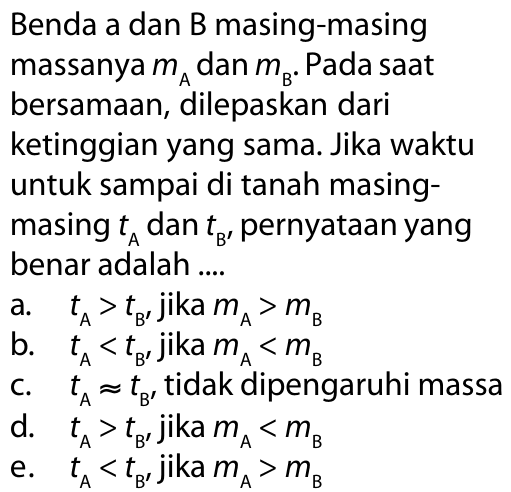 Benda a dan B masing-masing massanya  mA  dan  mB . Pada saat bersamaan, dilepaskan dari ketinggian yang sama. Jika waktu untuk sampai di tanah masing-masing  tA  dan  tB,  pernyataan yang benar adalah ....a.   tA>tB,  jika  mA>mB b.  tA<tB,  jika  mA<mB c.  tA = tB, tidak dipengaruhi massad.   tA>tB,  jika  mA<mB e.  tA<tB,  jika  mA>mB 